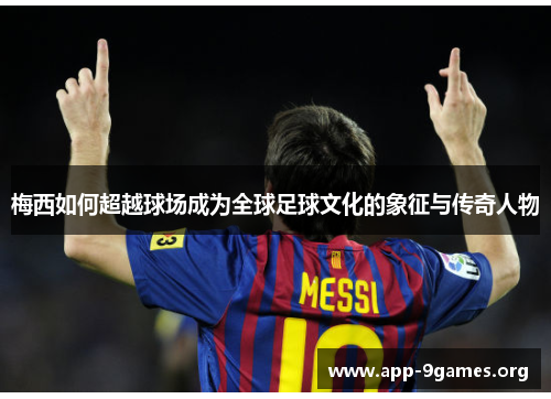 梅西如何超越球场成为全球足球文化的象征与传奇人物