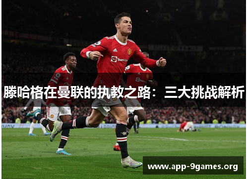 滕哈格在曼联的执教之路：三大挑战解析