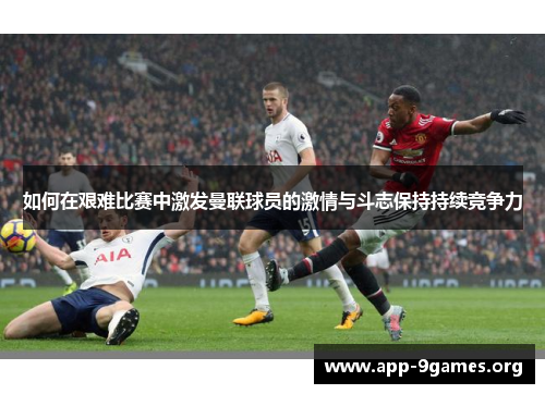 如何在艰难比赛中激发曼联球员的激情与斗志保持持续竞争力