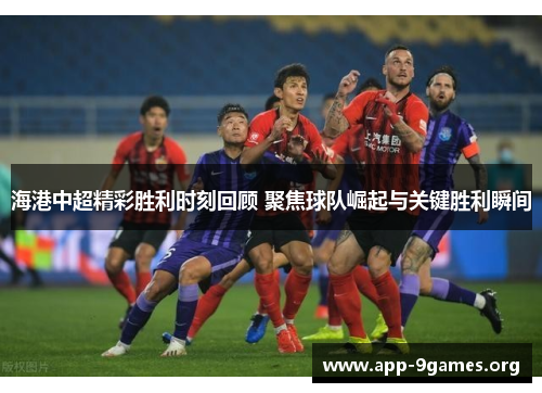 海港中超精彩胜利时刻回顾 聚焦球队崛起与关键胜利瞬间