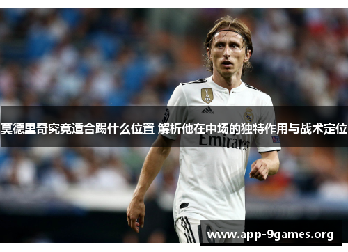 莫德里奇究竟适合踢什么位置 解析他在中场的独特作用与战术定位