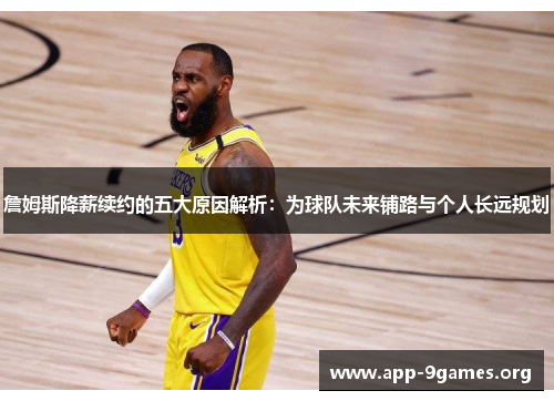 詹姆斯降薪续约的五大原因解析：为球队未来铺路与个人长远规划