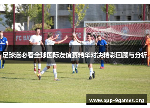 足球迷必看全球国际友谊赛精华对决精彩回顾与分析 足球迷必看全球国际友谊赛精华对决精彩回顾与分析